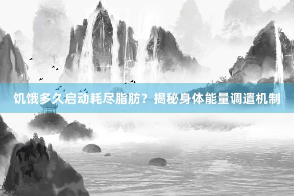 饥饿多久启动耗尽脂肪？揭秘身体能量调遣机制