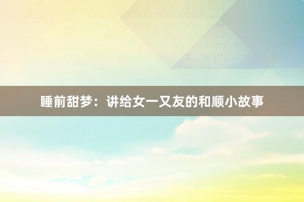 睡前甜梦：讲给女一又友的和顺小故事